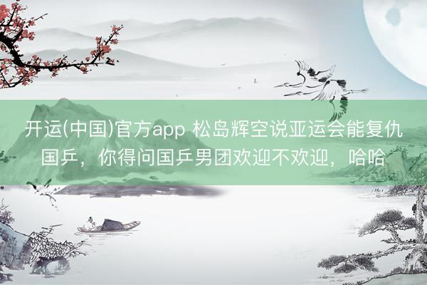 开运(中国)官方app 松岛辉空说亚运会能复仇国乒，你得问国乒男团欢迎不欢迎，哈哈