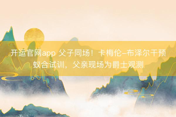 开运官网app 父子同场！卡梅伦-布泽尔干预蚁合试训，父亲现场为爵士观测