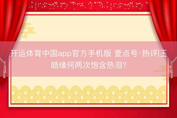 开运体育中国app官方手机版 壹点号·热评|王皓缘何两次饱含热泪？