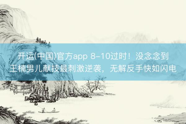 开运(中国)官方app 8-10过时！没念念到王楠男儿献技最刺激逆袭，无解反手快如闪电