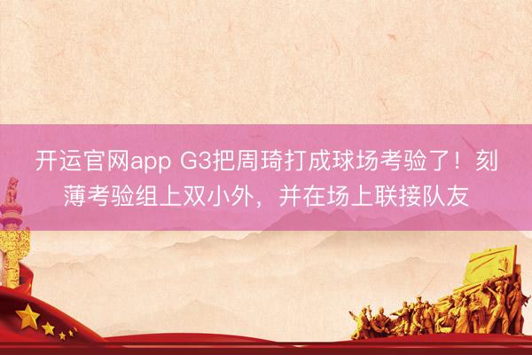 开运官网app G3把周琦打成球场考验了！刻薄考验组上双小外，并在场上联接队友