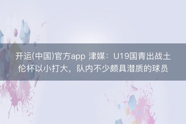 开运(中国)官方app 津媒：U19国青出战土伦杯以小打大，队内不少颇具潜质的球员