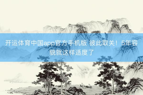 开运体育中国app官方手机版 彼此取关！5年容貌就这样适度了