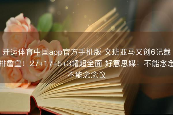 开运体育中国app官方手机版 文班亚马又创6记载并排詹皇！27+17+5+3帽超全面 好意思媒：不能念念议