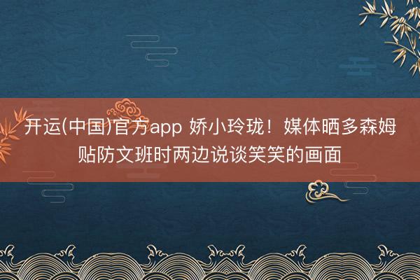 开运(中国)官方app 娇小玲珑！媒体晒多森姆贴防文班时两边说谈笑笑的画面