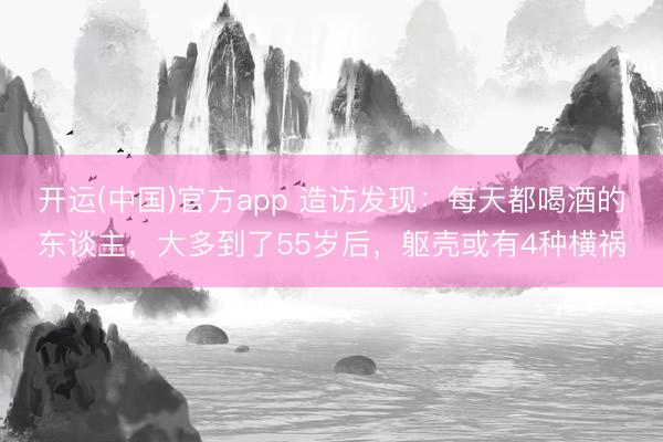 开运(中国)官方app 造访发现：每天都喝酒的东谈主，大多到了55岁后，躯壳或有4种横祸