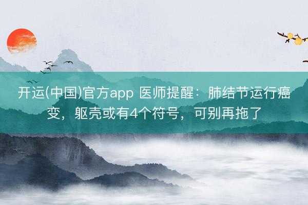 开运(中国)官方app 医师提醒：肺结节运行癌变，躯壳或有4个符号，可别再拖了