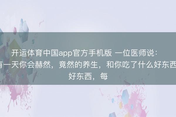开运体育中国app官方手机版 一位医师说： “终有一天你会赫然，竟然的养生，和你吃了什么好东西，每