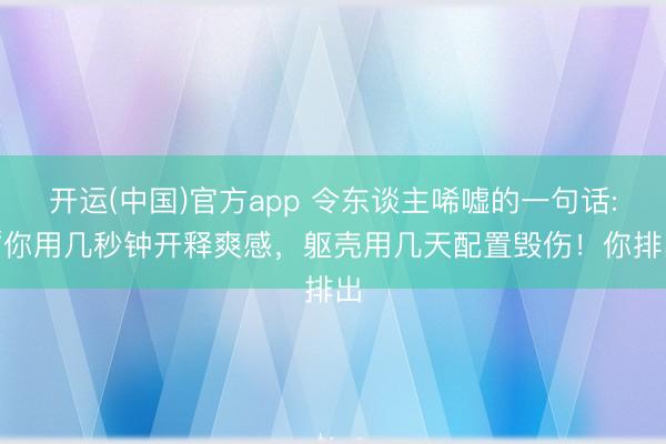 开运(中国)官方app 令东谈主唏嘘的一句话: “你用几秒钟开释爽感，躯壳用几天配置毁伤！你排出