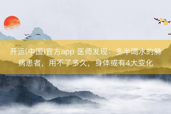 开运(中国)官方app 医师发现：多半喝水的肺病患者，用不了多久，身体或有4大变化