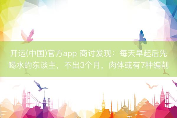 开运(中国)官方app 商讨发现：每天早起后先喝水的东谈主，不出3个月，肉体或有7种编削