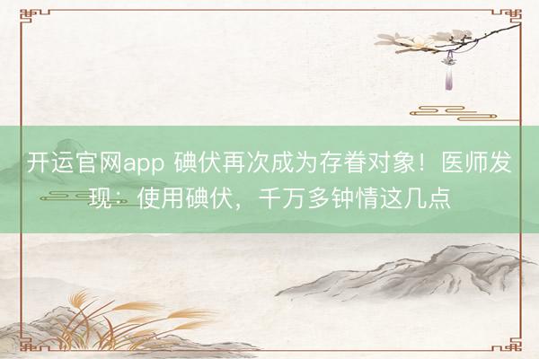 开运官网app 碘伏再次成为存眷对象！医师发现：使用碘伏，千万多钟情这几点