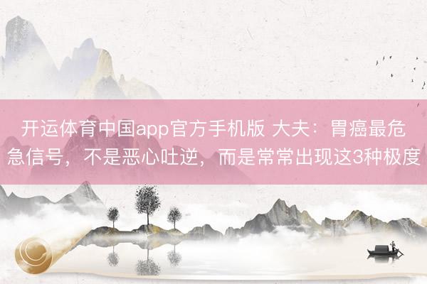 开运体育中国app官方手机版 大夫：胃癌最危急信号，不是恶心吐逆，而是常常出现这3种极度