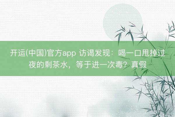 开运(中国)官方app 访谒发现：喝一口甩掉过夜的剩茶水，等于进一次毒？真假