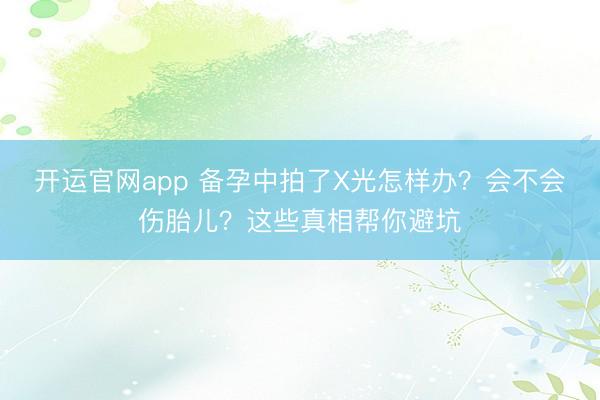 开运官网app 备孕中拍了X光怎样办？会不会伤胎儿？这些真相帮你避坑