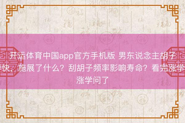开运体育中国app官方手机版 男东说念主胡子长得快，施展了什么？刮胡子频率影响寿命？看完涨学问了