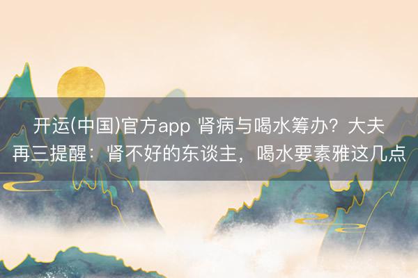 开运(中国)官方app 肾病与喝水筹办?大夫再三提醒:肾不好的东谈主,喝水要素雅这几点