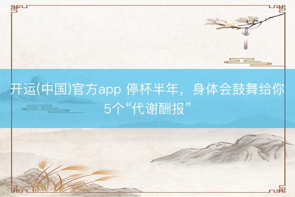 开运(中国)官方app 停杯半年，身体会鼓舞给你5个“代谢酬报”