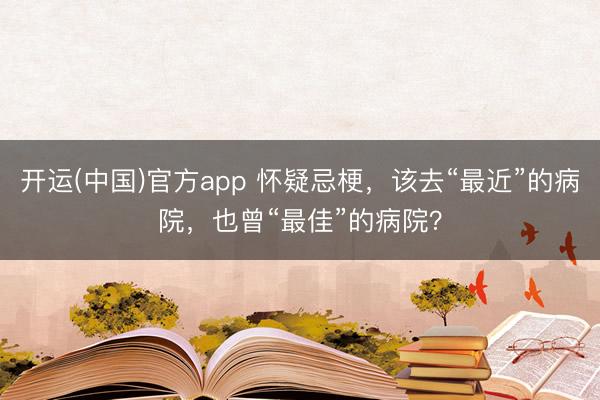 开运(中国)官方app 怀疑忌梗，该去“最近”的病院，也曾“最佳”的病院？