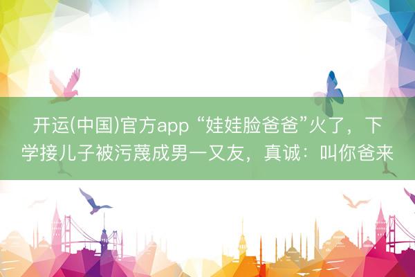 开运(中国)官方app “娃娃脸爸爸”火了，下学接儿子被污蔑成男一又友，真诚：叫你爸来