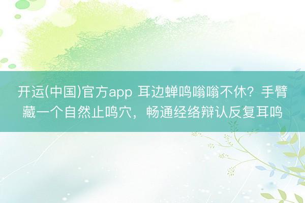 开运(中国)官方app 耳边蝉鸣嗡嗡不休？手臂藏一个自然止鸣穴，畅通经络辩认反复耳鸣