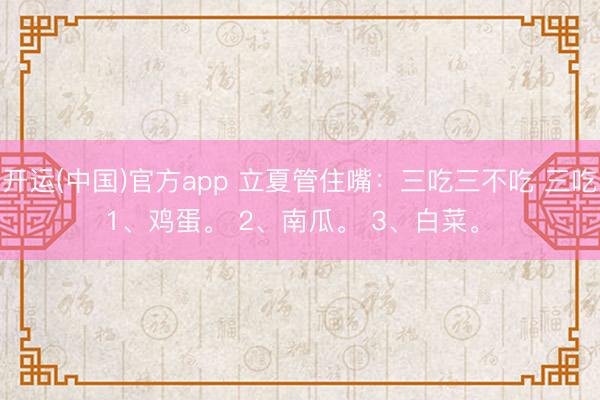开运(中国)官方app 立夏管住嘴:三吃三不吃 三吃 1、鸡蛋。 2、南瓜。 3、白菜。 