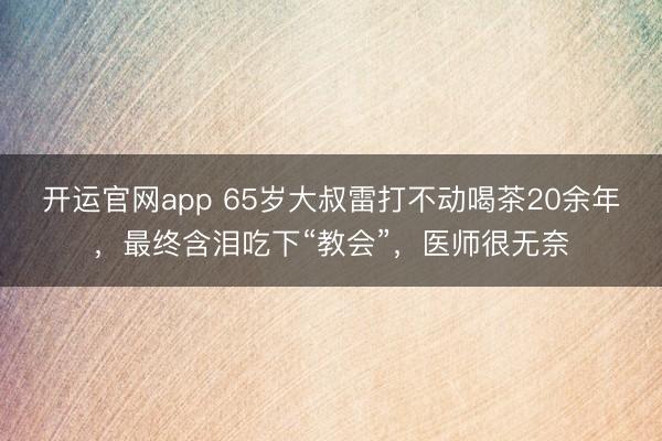 开运官网app 65岁大叔雷打不动喝茶20余年,最终含泪吃下“教会”,医师很无奈