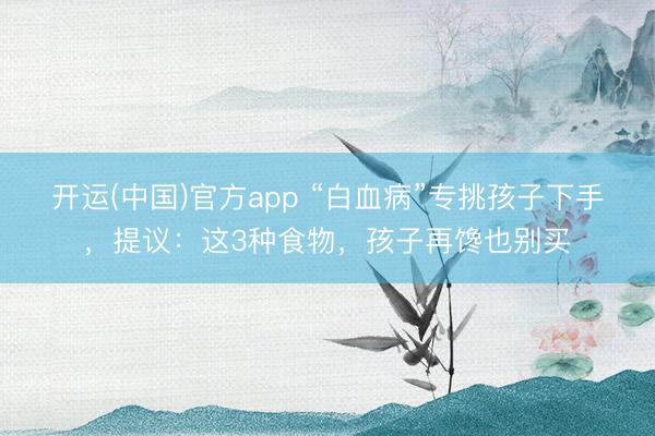 开运(中国)官方app “白血病”专挑孩子下手,提议:这3种食物,孩子再馋也别买