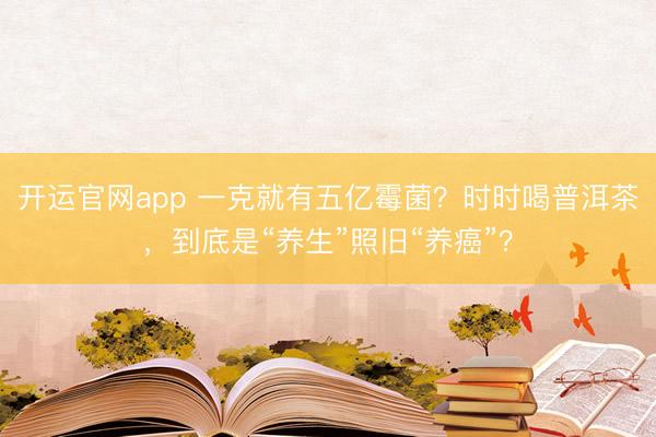 开运官网app 一克就有五亿霉菌?时时喝普洱茶,到底是“养生”照旧“养癌”?