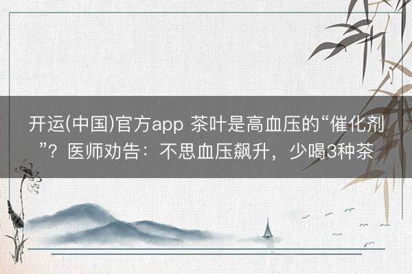 开运(中国)官方app 茶叶是高血压的“催化剂”？医师劝告：不思血压飙升，少喝3种茶