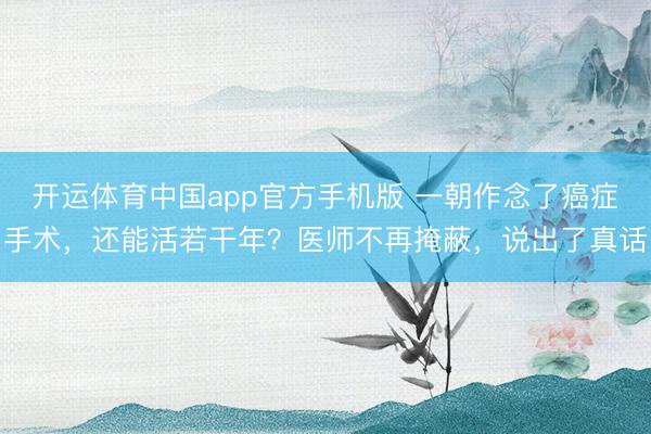 开运体育中国app官方手机版 一朝作念了癌症手术,还能活若干年?医师不再掩蔽,说出了真话