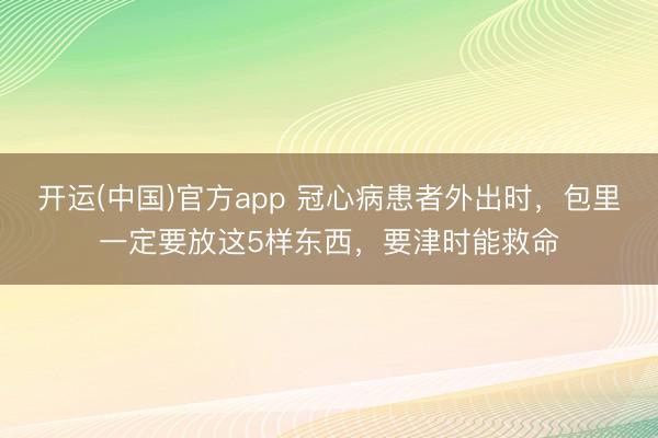 开运(中国)官方app 冠心病患者外出时，包里一定要放这5样东西，要津时能救命