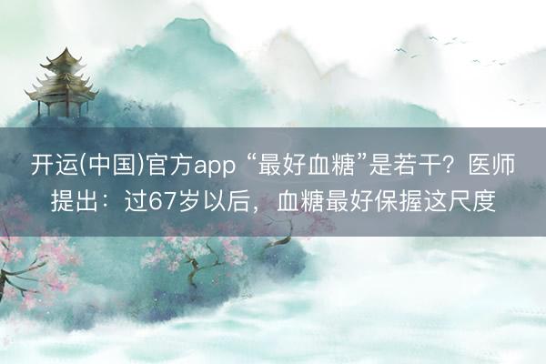 开运(中国)官方app “最好血糖”是若干？医师提出：过67岁以后，血糖最好保握这尺度