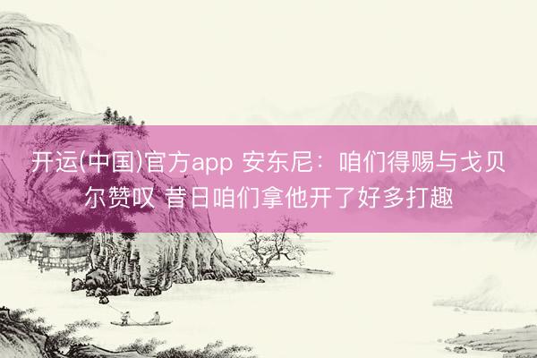 开运(中国)官方app 安东尼：咱们得赐与戈贝尔赞叹 昔日咱们拿他开了好多打趣