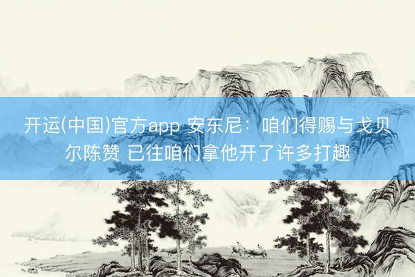 开运(中国)官方app 安东尼：咱们得赐与戈贝尔陈赞 已往咱们拿他开了许多打趣