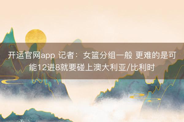 开运官网app 记者：女篮分组一般 更难的是可能12进8就要碰上澳大利亚/比利时