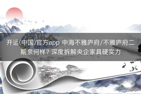 开运(中国)官方app 中海不雅庐府/不雅庐府二期奈何样? 深度拆解央企家具硬实力