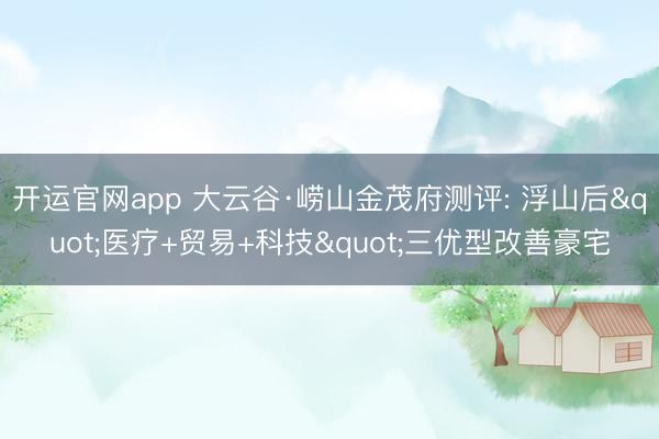 开运官网app 大云谷·崂山金茂府测评: 浮山后"医疗+贸易+科技"三优型改善豪宅