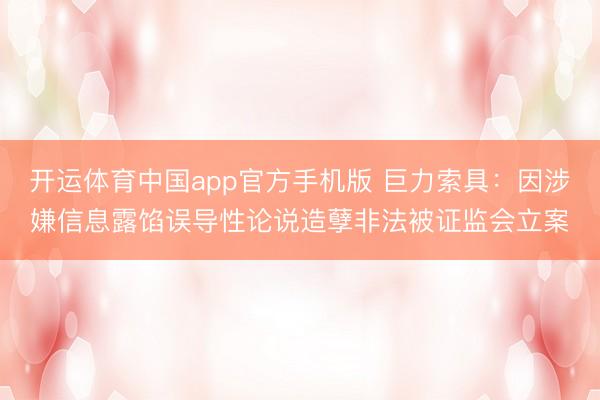 开运体育中国app官方手机版 巨力索具：因涉嫌信息露馅误导性论说造孽非法被证监会立案