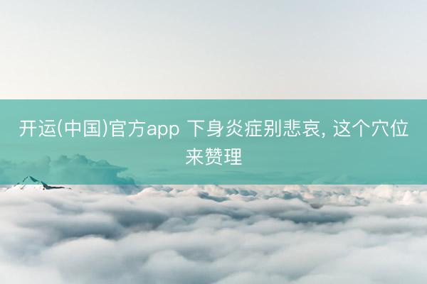 开运(中国)官方app 下身炎症别悲哀， 这个穴位来赞理
