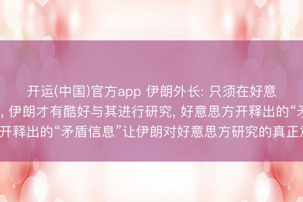 开运(中国)官方app 伊朗外长: 只须在好意思方魄力负责的前提下， 伊朗才有酷好与其进行研究， 好意思方开释出的“矛盾信息”让伊朗对好意思方研究的真正意图产生疑虑