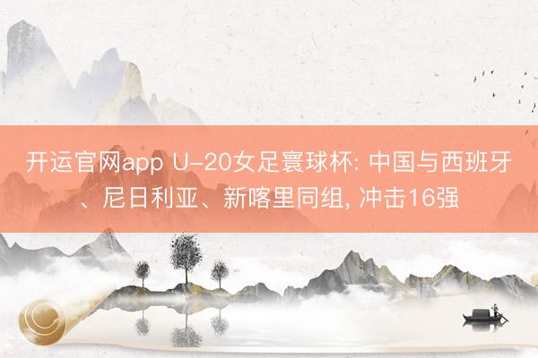 开运官网app U-20女足寰球杯: 中国与西班牙、尼日利亚、新喀里同组， 冲击16强