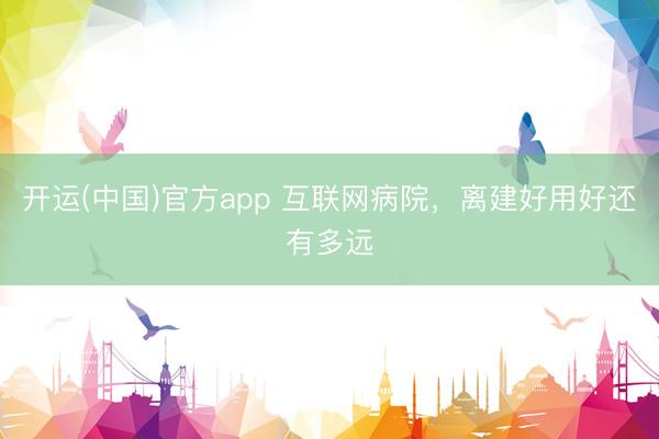 开运(中国)官方app 互联网病院，离建好用好还有多远