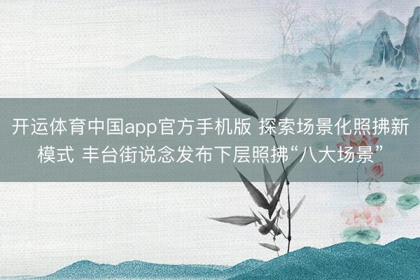 开运体育中国app官方手机版 探索场景化照拂新模式 丰台街说念发布下层照拂“八大场景”