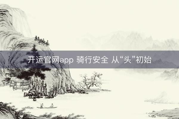 开运官网app 骑行安全 从“头”初始