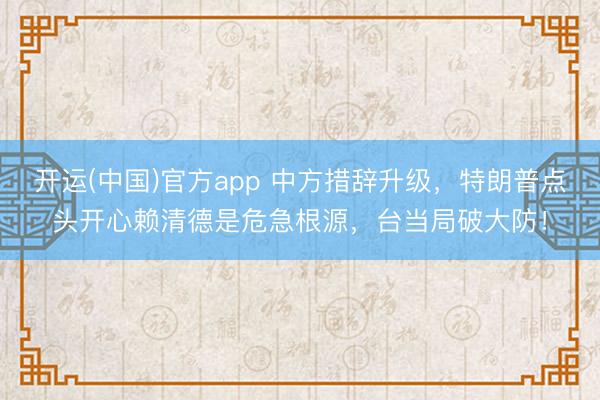 开运(中国)官方app 中方措辞升级，特朗普点头开心赖清德是危急根源，台当局破大防！