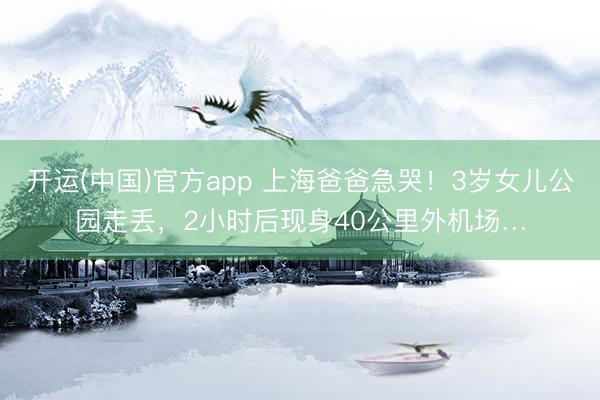 开运(中国)官方app 上海爸爸急哭！3岁女儿公园走丢，2小时后现身40公里外机场…