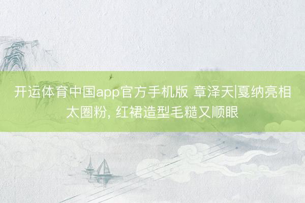 开运体育中国app官方手机版 章泽天|戛纳亮相太圈粉， 红裙造型毛糙又顺眼