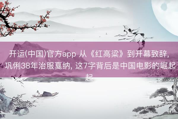 开运(中国)官方app 从《红高粱》到开幕致辞， 巩俐38年治服戛纳， 这7字背后是中国电影的崛起