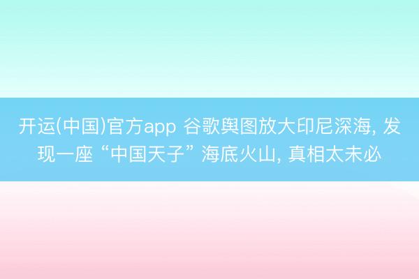 开运(中国)官方app 谷歌舆图放大印尼深海， 发现一座 “中国天子” 海底火山， 真相太未必